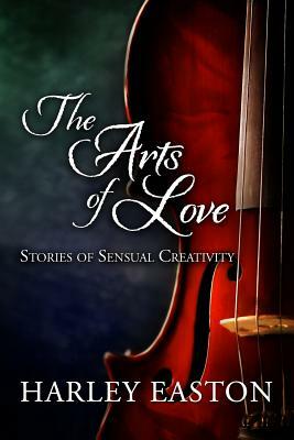 The Arts of Love: Stories of Sensual Creativity: 16 steamy romance stories featuring actors, artists, musicians and writers by Harley Easton