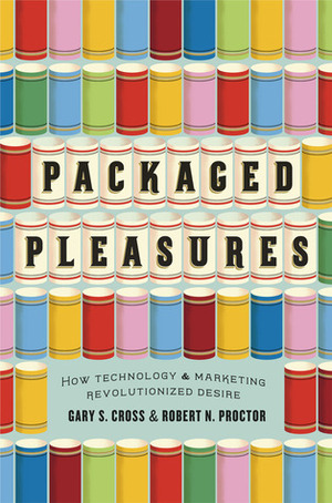Packaged Pleasures: How Technology and Marketing Revolutionized Desire by Robert N. Proctor, Gary S. Cross