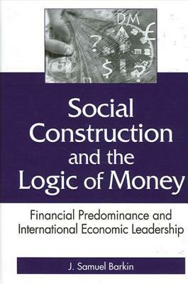 Social Construction and the Logic of Money: Financial Predominance and International Economic Leadership by J. Samuel Barkin