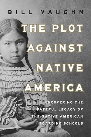 The Plot Against Native America: Uncovering the Fateful Legacy of the Native American Boarding Schools by Bill Vaughn