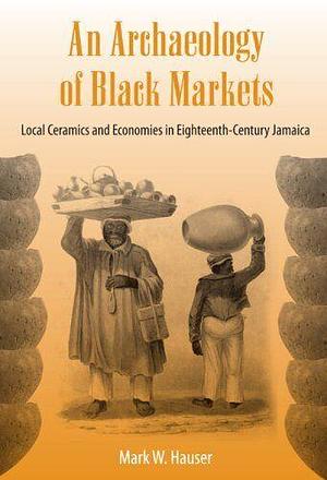 An Archaeology of Black Markets: Local Ceramics and Economies in Eighteenth-century Jamaica by Mark W. Hauser
