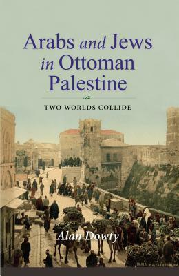 Arabs and Jews in Ottoman Palestine: Two Worlds Collide by Alan Dowty