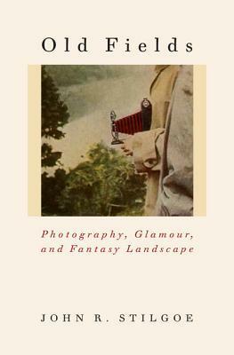 Old Fields: Photography, Glamour, and Fantasy Landscape by John R. Stilgoe