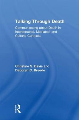 Talking Through Death: Communicating about Death in Interpersonal, Mediated, and Cultural Contexts by Deborah C. Breede, Christine S. Davis