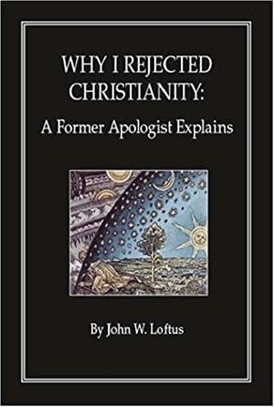 Why I Rejected Christianity: A Former Apologist Explains by John W. Loftus