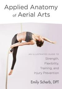 Applied Anatomy of Aerial Arts: An Illustrated Guide to Strength, Flexibility, Training, and Injury Prevention by Emily Scherb