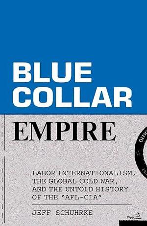 Blue-Collar Empire: The Untold Story of US Labor's Global Anticommunist Crusade by Jeff Schuhrke, Jeff Schuhrke