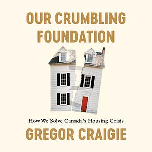 Our Crumbling Foundation: How We Solve Canada's Housing Crisis by Gregor Craigie