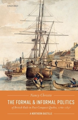 The Formal and Informal Politics of British Rule in Post-Conquest Quebec, 1760-1837: A Northern Bastille by Nancy Christie