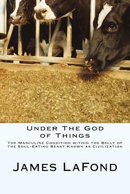 Under The God of Things: The Masculine Condition within the Belly of the Soul-Eating Beast Known as Civilization by James LaFond