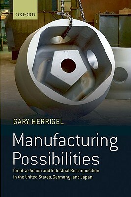 Manufacturing Possibilities: Creative Action and Industrial Recomposition in the United States, Germany, and Japan by Gary Herrigel