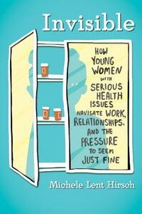 Invisible: How Young Women with Serious Health Issues Navigate Work, Relationships, and the Pressure to Seem Just Fine by Michele Lent Hirsch