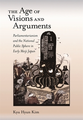 The Age of Visions and Arguments: Parliamentarianism and the National Public Sphere in Early Meiji Japan by Kyu Hyun Kim