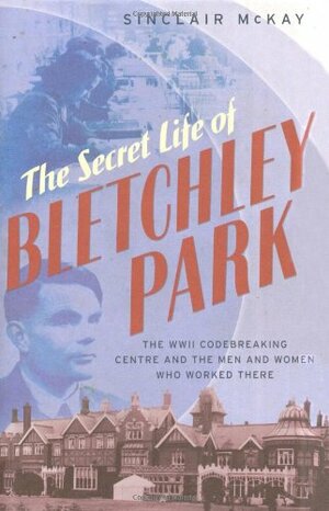 The Secret Life of Bletchley Park: The WWII Codebreaking Centre and the Men and Women Who Worked There by Sinclair McKay