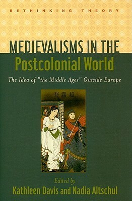 Medievalisms in the Postcolonial World: The Idea of the Middle Ages Outside Europe by Nadia Altschul, Kathleen Davis