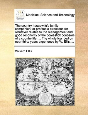 The Country Housewife's Family Companion: Or Profitable Directions for Whatever Relates to the Management and Good Conomy of the Domestick Concerns of by William Ellis