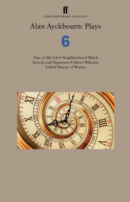 Alan Ayckbourn: Plays 6: Time of My Life; Neighbourhood Watch; Arrivals and Departures; Hero's Welcome; A Brief History of Women by Alan Ayckbourn