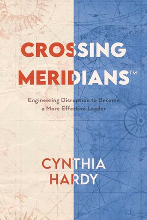 Crossing Meridians: Engineering Disruption to Become a More Effective Leader by Cynthia Hardy