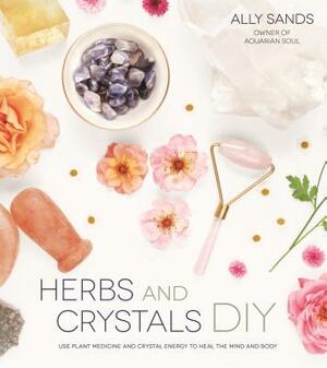 Herbs and Crystals DIY: Use Plant Medicine and Crystal Energy to Heal the Mind and Body by Ally Sands