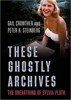 These Ghostly Archives: The Unearthing of Sylvia Plath by Peter K. Steinberg, Gail Crowther