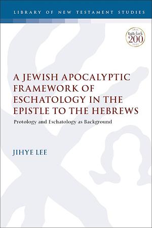 A Jewish Apocalyptic Framework of Eschatology in the Epistle to the Hebrews: Protology and Eschatology as Background by Jihye Lee