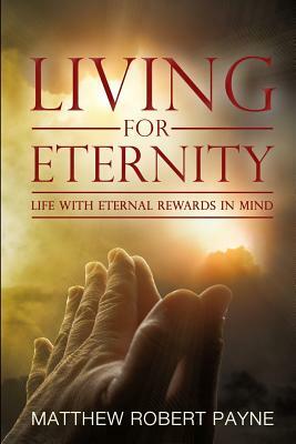 Living for Eternity: Life With Eternal Rewards In Mind by Matthew Robert Payne