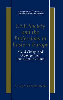Civil Society and the Professions in Eastern Europe: Social Change and Organizational Innovation in Poland by S. Wojciech Sokolowski