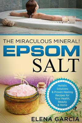 Epsom Salt: The Miraculous Mineral!: Holistic Solutions & Proven Healing Recipes for Health, Beauty & Home by Elena Garcia