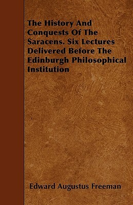 The History And Conquests Of The Saracens. Six Lectures Delivered Before The Edinburgh Philosophical Institution by Edward Augustus Freeman