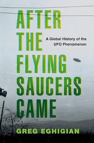 After the Flying Saucers Came: A Global History of the UFO Phenomenon by Professor of History and Bioethics Pennsylvania State University), Professor of History and Bioethics Greg Eghigian, Greg (Professor of History and Bioethics Eghigian