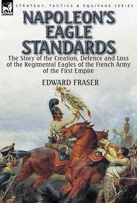 Napoleon's Eagle Standards: the Story of the Creation, Defence and Loss of the Regimental Eagles by Edward Fraser