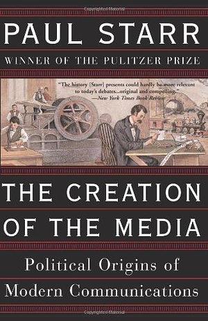 The Creation Of The Media: Political Origins Of Modern Communications by Paul Starr, Paul Starr