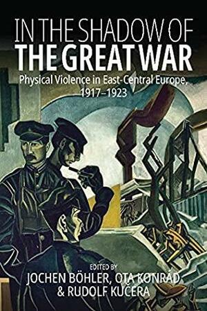 In the Shadow of the Great War: Physical Violence in East-Central Europe, 1917–1923 by Ota Konrád, Rudolf Kučera, Jochen Böhler