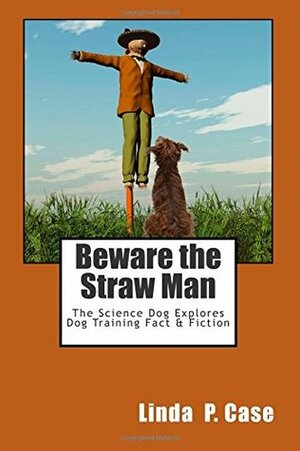 Beware the Straw Man: The Science Dog Explores Dog Training Fact & Fiction by Linda P. Case