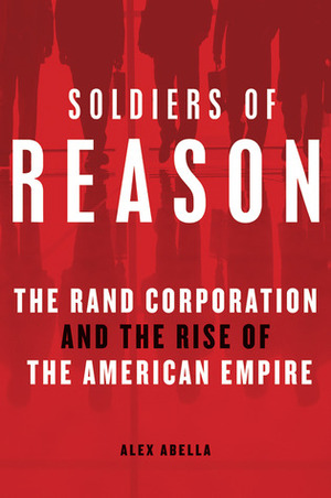 Soldiers Of Reason: The RAND Corporation And The Rise Of The American Empire by Alex Abella