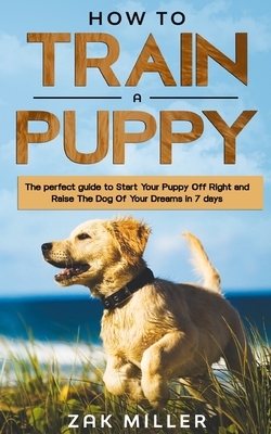 How to Train a Puppy: The Perfect Guide to Start Your Puppy Off Right and Raise the Dog of your Dream in 7 days by Zak Miller