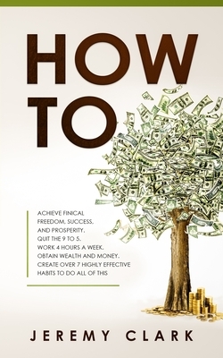 How To: Achieve Finical Freedom, Success, and Prosperity. Quit the 9 to 5. Work 4 Hours a Week. Obtain Wealth and Money. Creat by Jeremy Clark