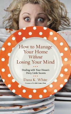 How to Manage Your Home Without Losing Your Mind: Dealing with Your House's Dirty Little Secrets by Dana K. White