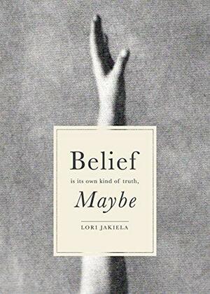 Belief Is Its Own Kind of Truth, Maybe by Lori Jakiela