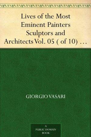 Lives of the Most Eminent Painters Sculptors and Architects Vol. 05 ( of 10) Andrea da Fiesole to Lorenzo Lotto by Giorgio Vasari