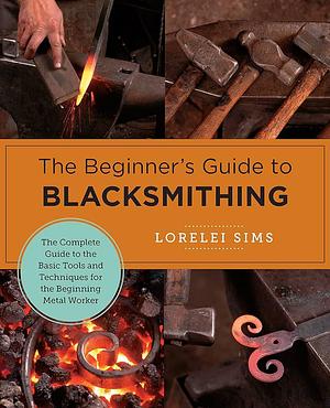 The Beginner's Guide to Blacksmithing: The Complete Guide to the Basic Tools and Techniques for the Beginning Metal Worker by Lorelei Sims