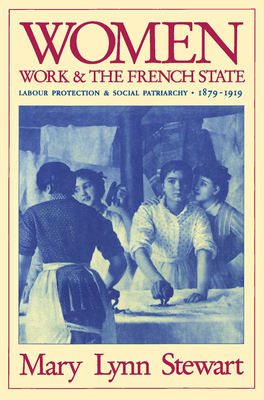 Women, Work, and the French State: Labour Protection and Social Patriarchy, 1879-1919 by Mary Lynn Stewart