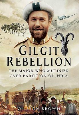 Gilgit Rebellion: The Major Who Mutinied Over Partition of India by William Brown