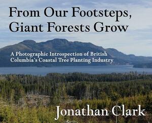 From Our Footsteps, Giant Forests Grow: A Photographic Introspection of British Columbia's Coastal Tree Planting Industry by Jonathan Clark
