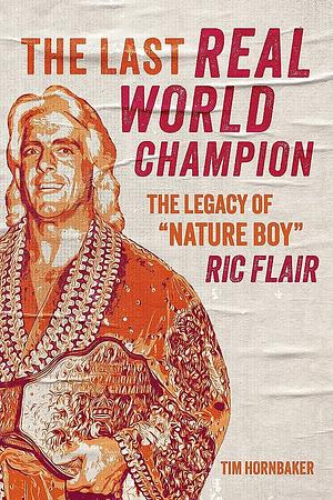The Last Real World Champion: The Legacy of Nature Boy Ric Flair by Tim Hornbaker