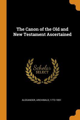 The Canon of the Old and New Testament Ascertained by Archibald Alexander