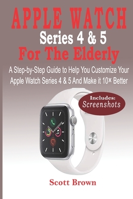 APPLE WATCH Series 4 & 5 For the Elderly: A Step-by-Step Guide to Help You Customize Your Apple Watch Series 4 & 5 and Make it 10× Better by Scott Brown