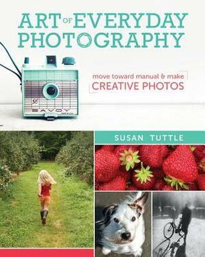 Art of Everyday Photography: Move Toward Manual and Make Creative Photos by Susan Tuttle
