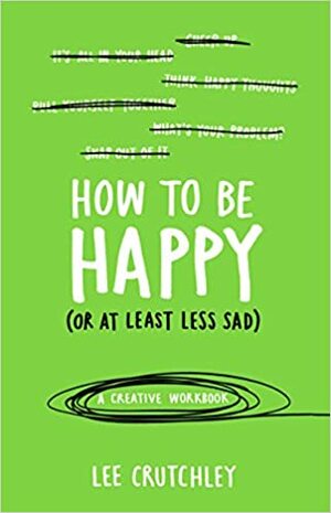 How to Be Happy (or at least less sad): A Creative Workbook by Lee Crutchley