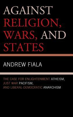 Against Religion, Wars, and States: The Case for Enlightenment Atheism, Just War Pacifism, and Liberal-Democratic Anarchism by Andrew Fiala